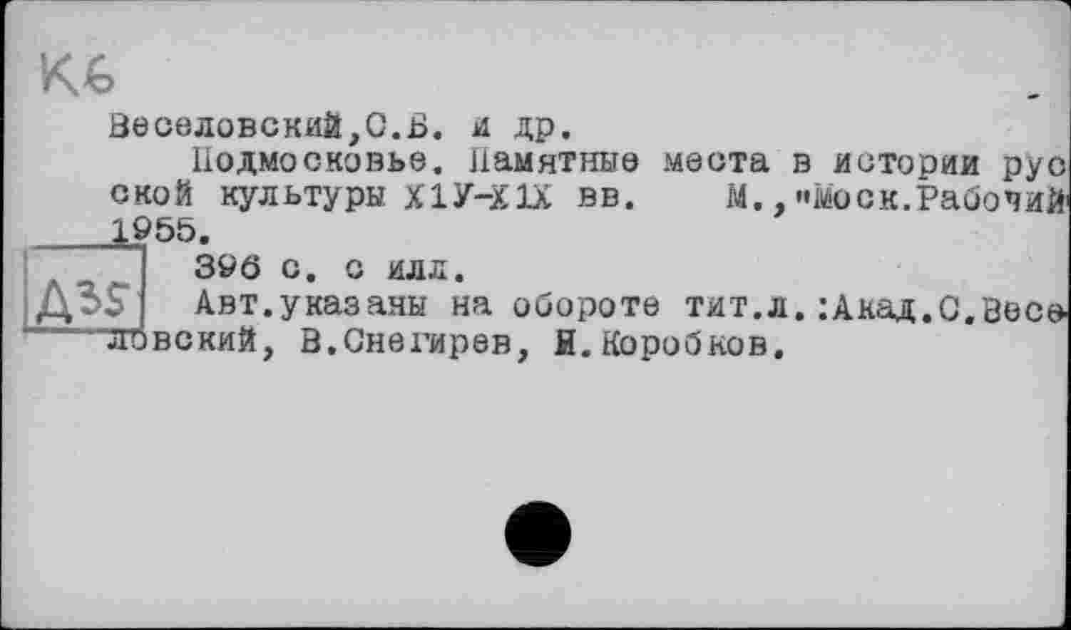 ﻿кл
Веселовский,0.Б. и др.
Подмосковье. Памятные места в истории рус с ко й кул ьтуры X1У-ХIX в в.	м., «»мо с к.Рабо ч ий
1955.
396 с. с илл.
Aïs Авт.указаны на обороте тит.л.:Акад.С.0ес^ ДИ) в с кий, В.Снегирев, Я. Коробков.